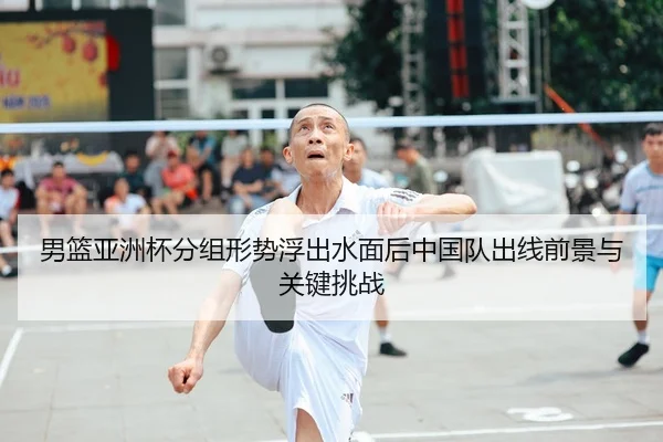 男篮亚洲杯分组形势浮出水面后中国队出线前景与关键挑战